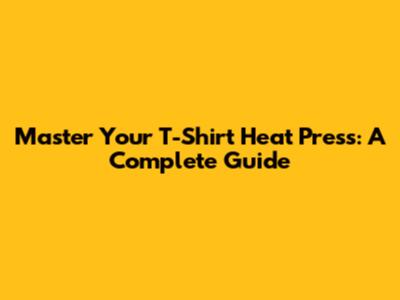 Master Your T-Shirt Heat Press: A Complete Guide
