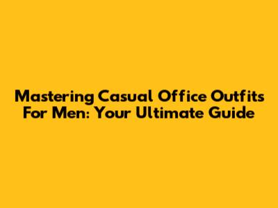 Mastering Casual Office Outfits For Men: Your Ultimate Guide