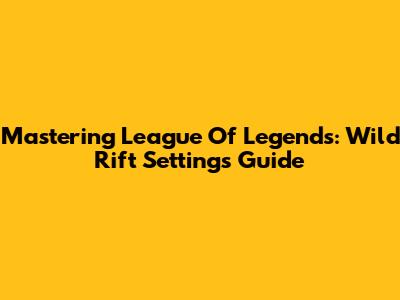 Mastering League Of Legends: Wild Rift Settings Guide