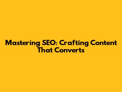Mastering SEO: Crafting Content That Converts