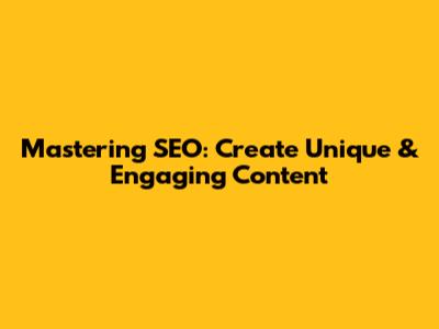 Mastering SEO: Create Unique & Engaging Content