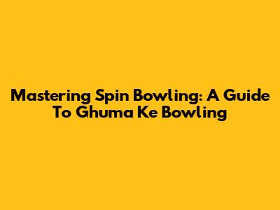 Mastering Spin Bowling: A Guide To Ghuma Ke Bowling
