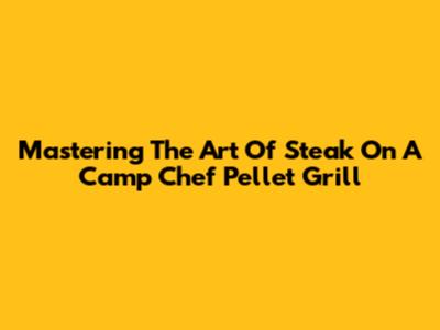 Mastering The Art Of Steak On A Camp Chef Pellet Grill