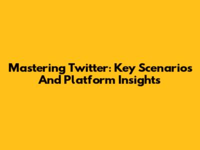Mastering Twitter: Key Scenarios And Platform Insights