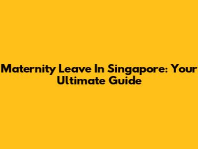 Maternity Leave In Singapore: Your Ultimate Guide