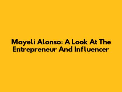 Mayeli Alonso: A Look At The Entrepreneur And Influencer