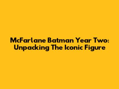 McFarlane Batman Year Two: Unpacking The Iconic Figure