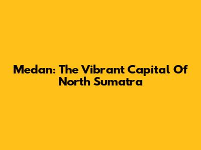 Medan: The Vibrant Capital Of North Sumatra