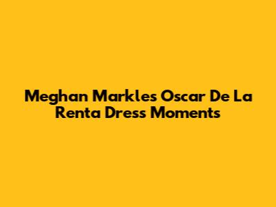 Meghan Markle's Oscar De La Renta Dress Moments