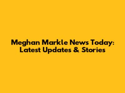 Meghan Markle News Today: Latest Updates & Stories