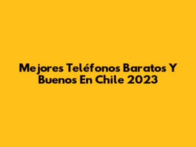 Mejores Teléfonos Baratos Y Buenos En Chile 2023