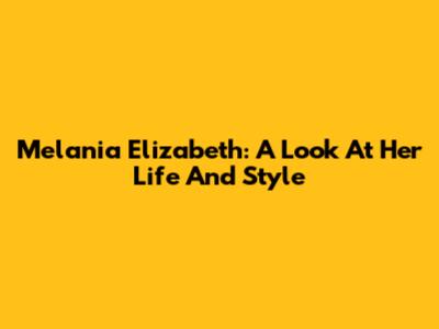 Melania Elizabeth: A Look At Her Life And Style