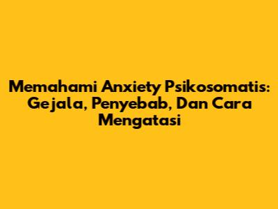 Memahami Anxiety Psikosomatis: Gejala, Penyebab, Dan Cara Mengatasi
