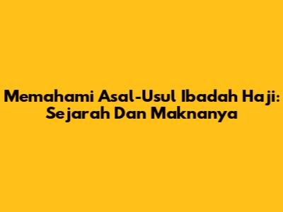 Memahami Asal-Usul Ibadah Haji: Sejarah Dan Maknanya