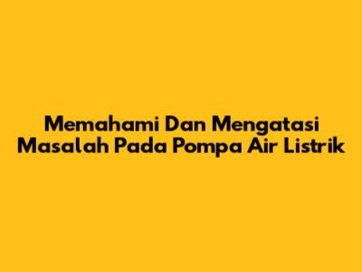 Memahami Dan Mengatasi Masalah Pada Pompa Air Listrik