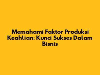 Memahami Faktor Produksi Keahlian: Kunci Sukses Dalam Bisnis