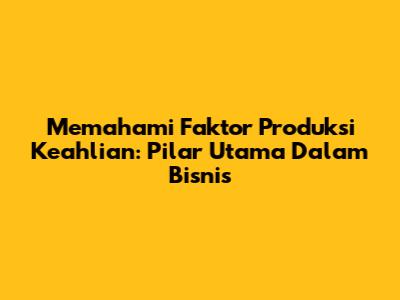 Memahami Faktor Produksi Keahlian: Pilar Utama Dalam Bisnis