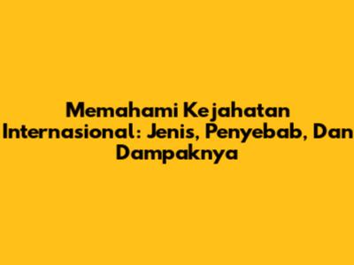 Memahami Kejahatan Internasional: Jenis, Penyebab, Dan Dampaknya