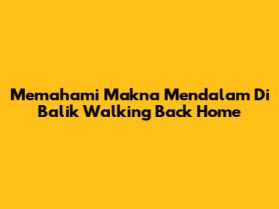Memahami Makna Mendalam Di Balik 'Walking Back Home'