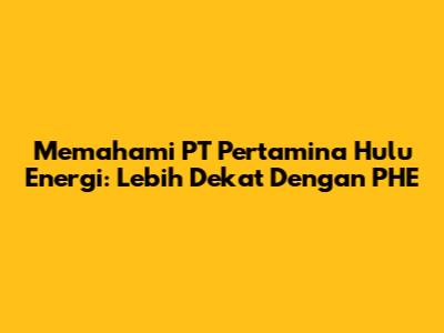 Memahami PT Pertamina Hulu Energi: Lebih Dekat Dengan PHE