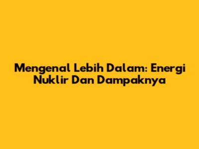 Mengenal Lebih Dalam: Energi Nuklir Dan Dampaknya