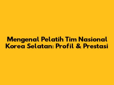 Mengenal Pelatih Tim Nasional Korea Selatan: Profil & Prestasi