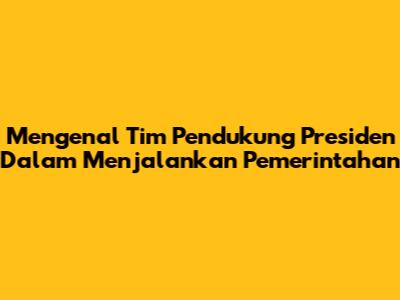Mengenal Tim Pendukung Presiden Dalam Menjalankan Pemerintahan