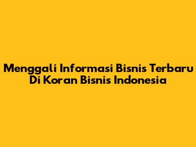 Menggali Informasi Bisnis Terbaru Di Koran Bisnis Indonesia