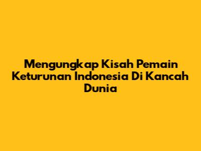 Mengungkap Kisah Pemain Keturunan Indonesia Di Kancah Dunia
