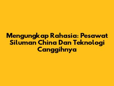 Mengungkap Rahasia: Pesawat Siluman China Dan Teknologi Canggihnya