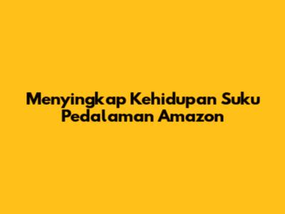 Menyingkap Kehidupan Suku Pedalaman Amazon