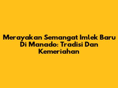 Merayakan Semangat Imlek Baru Di Manado: Tradisi Dan Kemeriahan