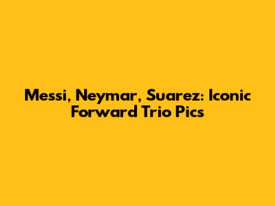 Messi, Neymar, Suarez: Iconic Forward Trio Pics
