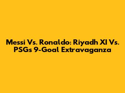 Messi Vs. Ronaldo: Riyadh XI Vs. PSG's 9-Goal Extravaganza