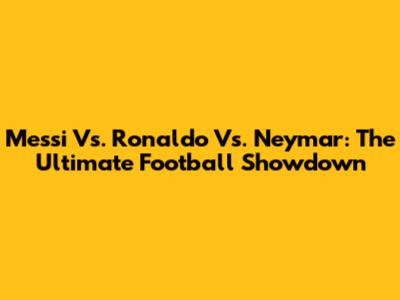 Messi Vs. Ronaldo Vs. Neymar: The Ultimate Football Showdown