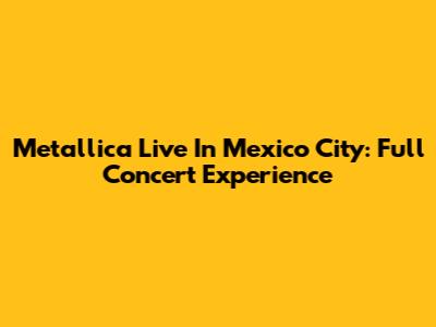 Metallica Live In Mexico City: Full Concert Experience
