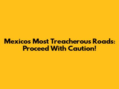 Mexico's Most Treacherous Roads: Proceed With Caution!