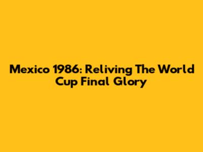 Mexico 1986: Reliving The World Cup Final Glory