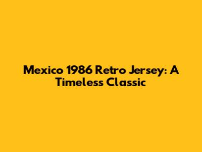 Mexico 1986 Retro Jersey: A Timeless Classic