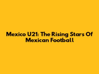 Mexico U21: The Rising Stars Of Mexican Football