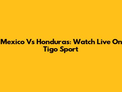 Mexico Vs Honduras: Watch Live On Tigo Sport