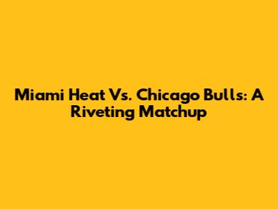 Miami Heat Vs. Chicago Bulls: A Riveting Matchup