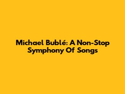 Michael Bublé: A Non-Stop Symphony Of Songs