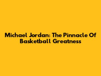 Michael Jordan: The Pinnacle Of Basketball Greatness