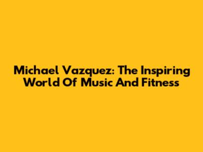 Michael Vazquez: The Inspiring World Of Music And Fitness