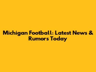 Michigan Football: Latest News & Rumors Today