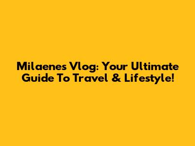 Milaenes Vlog: Your Ultimate Guide To Travel & Lifestyle!