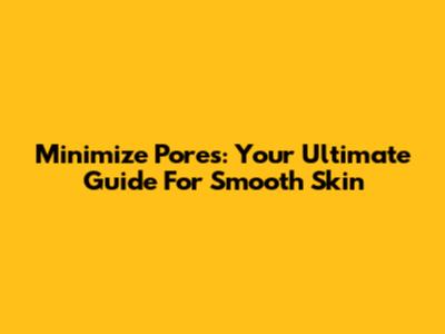 Minimize Pores: Your Ultimate Guide For Smooth Skin
