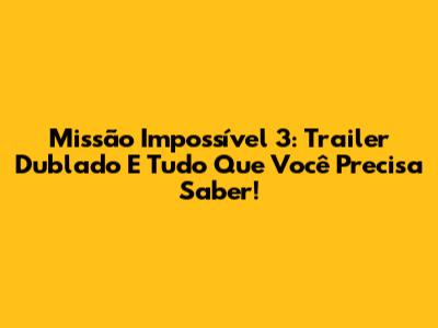 Missão Impossível 3: Trailer Dublado E Tudo Que Você Precisa Saber!