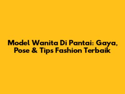 Model Wanita Di Pantai: Gaya, Pose & Tips Fashion Terbaik
